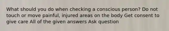 What should you do when checking a conscious person? Do not touch or move painful, injured areas on the body Get consent to give care All of the given answers Ask question