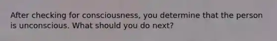 After checking for consciousness, you determine that the person is unconscious. What should you do next?