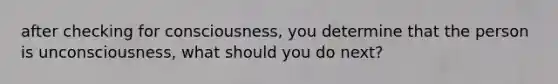 after checking for consciousness, you determine that the person is unconsciousness, what should you do next?