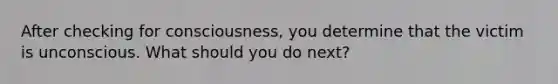 After checking for consciousness, you determine that the victim is unconscious. What should you do next?