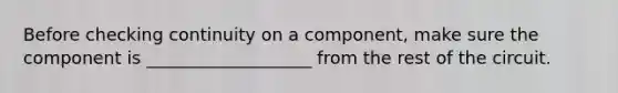 Before checking continuity on a component, make sure the component is ___________________ from the rest of the circuit.