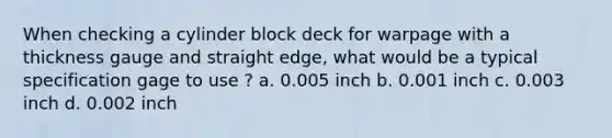 When checking a cylinder block deck for warpage with a thickness gauge and straight edge, what would be a typical specification gage to use ? a. 0.005 inch b. 0.001 inch c. 0.003 inch d. 0.002 inch