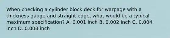 When checking a cylinder block deck for warpage with a thickness gauge and straight edge, what would be a typical maximum specification? A. 0.001 inch B. 0.002 inch C. 0.004 inch D. 0.008 inch