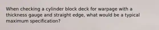 When checking a cylinder block deck for warpage with a thickness gauge and straight edge, what would be a typical maximum specification?