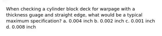 When checking a cylinder block deck for warpage with a thickness guage and straight edge, what would be a typical maximum specification? a. 0.004 inch b. 0.002 inch c. 0.001 inch d. 0.008 inch