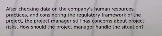 After checking data on the company's human resources practices, and considering the regulatory framework of the project, the project manager still has concerns about project risks. How should the project manager handle the situation?