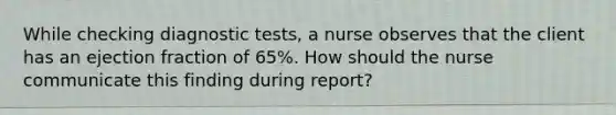 While checking diagnostic tests, a nurse observes that the client has an ejection fraction of 65%. How should the nurse communicate this finding during report?