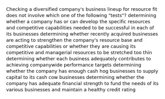 Checking a diversified company's business lineup for resource fit does not involve which one of the following "tests"? determining whether a company has or can develop the specific resources and competitive capabilities needed to be successful in each of its businesses determining whether recently acquired businesses are acting to strengthen the company's resource base and competitive capabilities or whether they are causing its competitive and managerial resources to be stretched too thin determining whether each business adequately contributes to achieving companywide performance targets determining whether the company has enough cash hog businesses to supply capital to its cash cow businesses determining whether the company has adequate financial strength to fund the needs of its various businesses and maintain a healthy credit rating