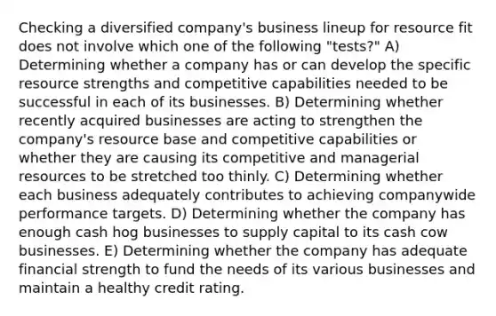 Checking a diversified company's business lineup for resource fit does not involve which one of the following "tests?" A) Determining whether a company has or can develop the specific resource strengths and competitive capabilities needed to be successful in each of its businesses. B) Determining whether recently acquired businesses are acting to strengthen the company's resource base and competitive capabilities or whether they are causing its competitive and managerial resources to be stretched too thinly. C) Determining whether each business adequately contributes to achieving companywide performance targets. D) Determining whether the company has enough cash hog businesses to supply capital to its cash cow businesses. E) Determining whether the company has adequate financial strength to fund the needs of its various businesses and maintain a healthy credit rating.