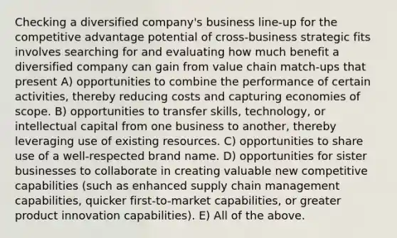 Checking a diversified company's business line-up for the competitive advantage potential of cross-business strategic fits involves searching for and evaluating how much benefit a diversified company can gain from value chain match-ups that present A) opportunities to combine the performance of certain activities, thereby reducing costs and capturing economies of scope. B) opportunities to transfer skills, technology, or intellectual capital from one business to another, thereby leveraging use of existing resources. C) opportunities to share use of a well-respected brand name. D) opportunities for sister businesses to collaborate in creating valuable new competitive capabilities (such as enhanced supply chain management capabilities, quicker first-to-market capabilities, or greater product innovation capabilities). E) All of the above.