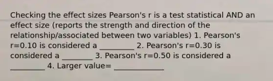 Checking the effect sizes Pearson's r is a test statistical AND an effect size (reports the strength and direction of the relationship/associated between two variables) 1. Pearson's r=0.10 is considered a _________ 2. Pearson's r=0.30 is considered a ________ 3. Pearson's r=0.50 is considered a _________ 4. Larger value= _____________