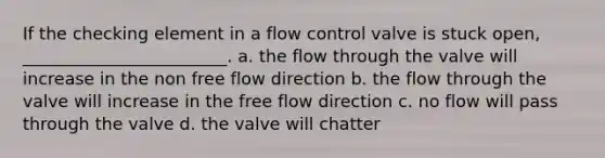 If the checking element in a flow control valve is stuck open, ________________________. a. the flow through the valve will increase in the non free flow direction b. the flow through the valve will increase in the free flow direction c. no flow will pass through the valve d. the valve will chatter