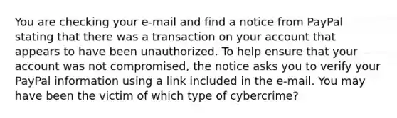 You are checking your e-mail and find a notice from PayPal stating that there was a transaction on your account that appears to have been unauthorized. To help ensure that your account was not compromised, the notice asks you to verify your PayPal information using a link included in the e-mail. You may have been the victim of which type of cybercrime?