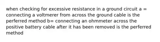 when checking for excessive resistance in a ground circuit a = connecting a voltmerer from across the ground cable is the perferred method b= connecting an ohmmeter across the positive battery cable after it has been removed is the perferred method