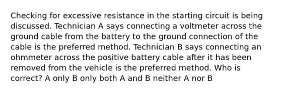 Checking for excessive resistance in the starting circuit is being discussed. Technician A says connecting a voltmeter across the ground cable from the battery to the ground connection of the cable is the preferred method. Technician B says connecting an ohmmeter across the positive battery cable after it has been removed from the vehicle is the preferred method. Who is correct? A only B only both A and B neither A nor B