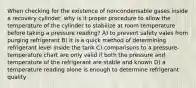 When checking for the existence of noncondensable gases inside a recovery cylinder, why is it proper procedure to allow the temperature of the cylinder to stabilize at room temperature before taking a pressure reading? A) to prevent safety vales from purging refrigerant B) it is a quick method of determining refrigerant level inside the tank C) comparisons to a pressure- temperature chart are only valid if both the pressure and temperature of the refrigerant are stable and known D) a temperature reading alone is enough to determine refrigerant quality