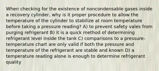 When checking for the existence of noncondensable gases inside a recovery cylinder, why is it proper procedure to allow the temperature of the cylinder to stabilize at room temperature before taking a pressure reading? A) to prevent safety vales from purging refrigerant B) it is a quick method of determining refrigerant level inside the tank C) comparisons to a pressure- temperature chart are only valid if both the pressure and temperature of the refrigerant are stable and known D) a temperature reading alone is enough to determine refrigerant quality
