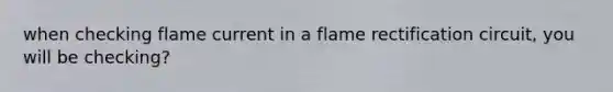 when checking flame current in a flame rectification circuit, you will be checking?