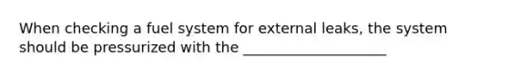 When checking a fuel system for external leaks, the system should be pressurized with the ____________________