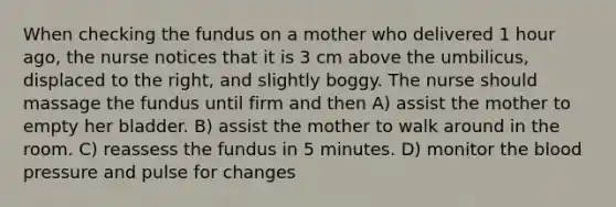 When checking the fundus on a mother who delivered 1 hour ago, the nurse notices that it is 3 cm above the umbilicus, displaced to the right, and slightly boggy. The nurse should massage the fundus until firm and then A) assist the mother to empty her bladder. B) assist the mother to walk around in the room. C) reassess the fundus in 5 minutes. D) monitor the blood pressure and pulse for changes