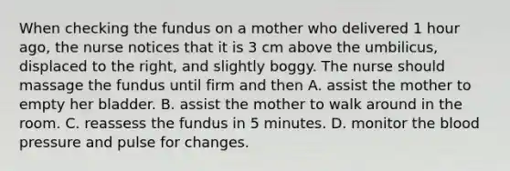 When checking the fundus on a mother who delivered 1 hour ago, the nurse notices that it is 3 cm above the umbilicus, displaced to the right, and slightly boggy. The nurse should massage the fundus until firm and then A. assist the mother to empty her bladder. B. assist the mother to walk around in the room. C. reassess the fundus in 5 minutes. D. monitor the blood pressure and pulse for changes.