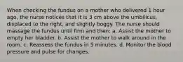 When checking the fundus on a mother who delivered 1 hour ago, the nurse notices that it is 3 cm above the umbilicus, displaced to the right, and slightly boggy. The nurse should massage the fundus until firm and then: a. Assist the mother to empty her bladder. b. Assist the mother to walk around in the room. c. Reassess the fundus in 5 minutes. d. Monitor the blood pressure and pulse for changes.