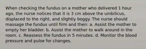 When checking the fundus on a mother who delivered 1 hour ago, the nurse notices that it is 3 cm above the umbilicus, displaced to the right, and slightly boggy. The nurse should massage the fundus until firm and then: a. Assist the mother to empty her bladder. b. Assist the mother to walk around in the room. c. Reassess the fundus in 5 minutes. d. Monitor the blood pressure and pulse for changes.