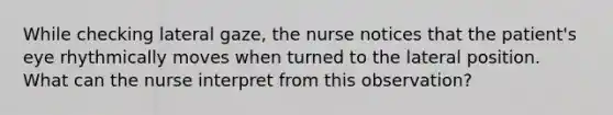 While checking lateral gaze, the nurse notices that the patient's eye rhythmically moves when turned to the lateral position. What can the nurse interpret from this observation?