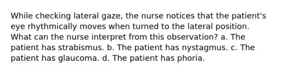 While checking lateral gaze, the nurse notices that the patient's eye rhythmically moves when turned to the lateral position. What can the nurse interpret from this observation? a. The patient has strabismus. b. The patient has nystagmus. c. The patient has glaucoma. d. The patient has phoria.