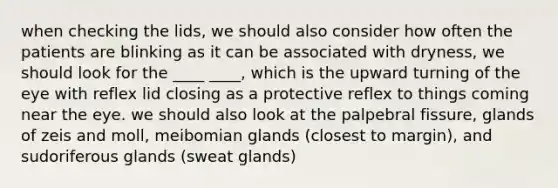 when checking the lids, we should also consider how often the patients are blinking as it can be associated with dryness, we should look for the ____ ____, which is the upward turning of the eye with reflex lid closing as a protective reflex to things coming near the eye. we should also look at the palpebral fissure, glands of zeis and moll, meibomian glands (closest to margin), and sudoriferous glands (sweat glands)