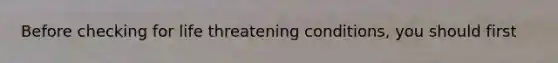 Before checking for life threatening conditions, you should first