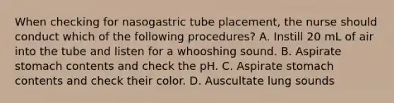 When checking for nasogastric tube placement, the nurse should conduct which of the following procedures? A. Instill 20 mL of air into the tube and listen for a whooshing sound. B. Aspirate stomach contents and check the pH. C. Aspirate stomach contents and check their color. D. Auscultate lung sounds