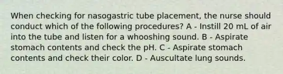 When checking for nasogastric tube placement, the nurse should conduct which of the following procedures? A - Instill 20 mL of air into the tube and listen for a whooshing sound. B - Aspirate stomach contents and check the pH. C - Aspirate stomach contents and check their color. D - Auscultate lung sounds.