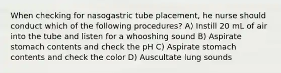 When checking for nasogastric tube placement, he nurse should conduct which of the following procedures? A) Instill 20 mL of air into the tube and listen for a whooshing sound B) Aspirate stomach contents and check the pH C) Aspirate stomach contents and check the color D) Auscultate lung sounds