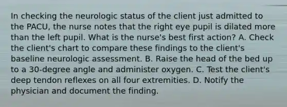 In checking the neurologic status of the client just admitted to the PACU, the nurse notes that the right eye pupil is dilated more than the left pupil. What is the nurse's best first action? A. Check the client's chart to compare these findings to the client's baseline neurologic assessment. B. Raise the head of the bed up to a 30-degree angle and administer oxygen. C. Test the client's deep tendon reflexes on all four extremities. D. Notify the physician and document the finding.