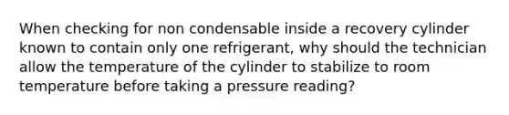 When checking for non condensable inside a recovery cylinder known to contain only one refrigerant, why should the technician allow the temperature of the cylinder to stabilize to room temperature before taking a pressure reading?