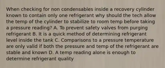 When checking for non condensables inside a recovery cylinder known to contain only one refrigerant why should the tech allow the temp of the cylinder to stabilize to room temp before taking a pressure reading? A. To prevent safety valves from purging refrigerant B. It is a quick method of determining refrigerant level inside the tank C. Comparisons to a pressure temperature are only valid if both the pressure and temp of the refrigerant are stable and known D. A temp reading alone is enough to determine refrigerant quality