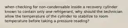 when checking for non-condensable inside a recovery cylinder known to contain only one refrigerant, why should the technician allow the temperature of the cylinder to stabilize to room temperature before taking a pressure reading?