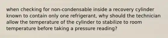 when checking for non-condensable inside a recovery cylinder known to contain only one refrigerant, why should the technician allow the temperature of the cylinder to stabilize to room temperature before taking a pressure reading?