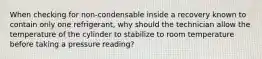 When checking for non-condensable inside a recovery known to contain only one refrigerant, why should the technician allow the temperature of the cylinder to stabilize to room temperature before taking a pressure reading?