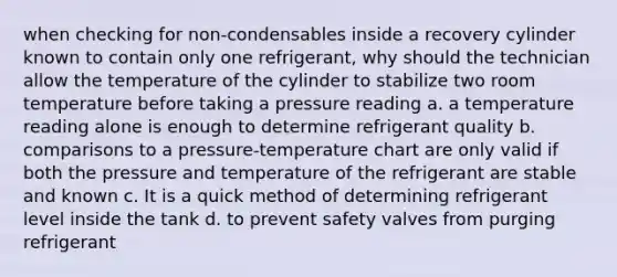 when checking for non-condensables inside a recovery cylinder known to contain only one refrigerant, why should the technician allow the temperature of the cylinder to stabilize two room temperature before taking a pressure reading a. a temperature reading alone is enough to determine refrigerant quality b. comparisons to a pressure-temperature chart are only valid if both the pressure and temperature of the refrigerant are stable and known c. It is a quick method of determining refrigerant level inside the tank d. to prevent safety valves from purging refrigerant