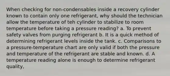 When checking for non-condensables inside a recovery cylinder known to contain only one refrigerant, why should the technician allow the temperature of teh cylinder to stabilize to room temperature before taking a pressure reading? a. To prevent safety valves from purging refrigerant b. It is a quick method of determining refrigerant levels inside the tank. c. Comparisons to a pressure-temperature chart are only valid if both the pressure and temperature of the refrigerant are stable and known. d. A temperature reading alone is enough to determine refrigerant quality,