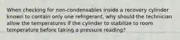 When checking for non-condensables inside a recovery cylinder known to contain only one refrigerant, why should the technician allow the temperatures if the cylinder to stabilize to room temperature before taking a pressure reading?