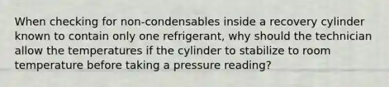 When checking for non-condensables inside a recovery cylinder known to contain only one refrigerant, why should the technician allow the temperatures if the cylinder to stabilize to room temperature before taking a pressure reading?