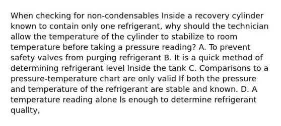 When checking for non-condensables Inside a recovery cylinder known to contain only one refrigerant, why should the technician allow the temperature of the cylinder to stabilize to room temperature before taking a pressure reading? A. To prevent safety valves from purging refrigerant B. It is a quick method of determining refrigerant level Inside the tank C. Comparisons to a pressure-temperature chart are only valid If both the pressure and temperature of the refrigerant are stable and known. D. A temperature reading alone ls enough to determine refrigerant quallty,