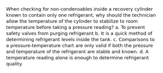 When checking for non-condensables inside a recovery cylinder known to contain only one refrigerant, why should the technician allow the temperature of the cylinder to stabilize to room temperature before taking a pressure reading? a. To prevent safety valves from purging refrigerant b. It is a quick method of determining refrigerant levels inside the tank. c. Comparisons to a pressure-temperature chart are only valid if both the pressure and temperature of the refrigerant are stable and known. d. A temperature reading alone is enough to determine refrigerant quality.