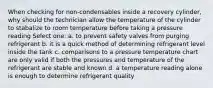 When checking for non-condensables inside a recovery cylinder, why should the technician allow the temperature of the cylinder to stabalize to room temperature before taking a pressure reading Select one: a. to prevent safety valves from purging refrigerant b. it is a quick method of determining refrigerant level inside the tank c. comparisons to a pressure temperature chart are only valid if both the pressures and temperature of the refrigerant are stable and known d. a temperature reading alone is enough to determine refrigerant quality