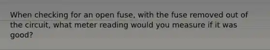 When checking for an open fuse, with the fuse removed out of the circuit, what meter reading would you measure if it was good?