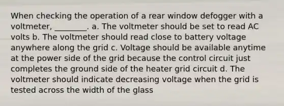 When checking the operation of a rear window defogger with a voltmeter, ________. a. The voltmeter should be set to read AC volts b. The voltmeter should read close to battery voltage anywhere along the grid c. Voltage should be available anytime at the power side of the grid because the control circuit just completes the ground side of the heater grid circuit d. The voltmeter should indicate decreasing voltage when the grid is tested across the width of the glass