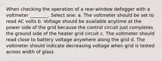 When checking the operation of a rear-window defogger with a voltmeter ________. Select one: a. The voltmeter should be set to read AC volts b. Voltage should be available anytime at the power side of the grid because the control circuit just completes the ground side of the heater grid circuit c. The voltmeter should read close to battery voltage anywhere along the grid d. The voltmeter should indicate decreasing voltage when grid is tested across width of glass